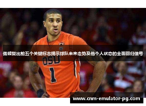 佩顿复出前五个关键标志揭示球队未来走势及他个人状态的全面回归信号