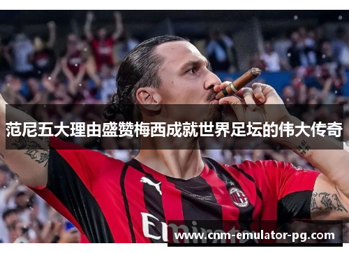 范尼五大理由盛赞梅西成就世界足坛的伟大传奇 范尼五大理由盛赞梅西成就世界足坛的伟大传奇