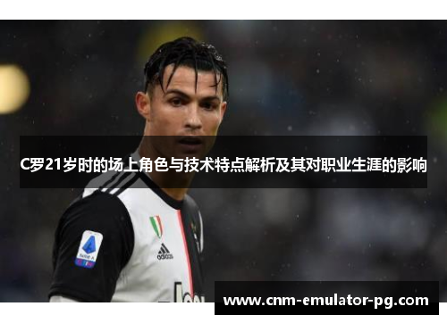 C罗21岁时的场上角色与技术特点解析及其对职业生涯的影响