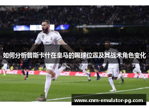 如何分析普斯卡什在皇马的踢球位置及其战术角色变化 如何分析普斯卡什在皇马的踢球位置及其战术角色变化