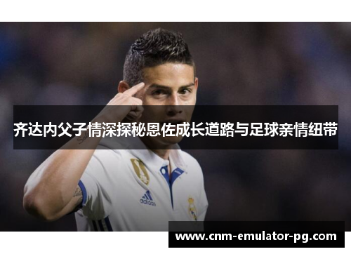 齐达内父子情深探秘恩佐成长道路与足球亲情纽带