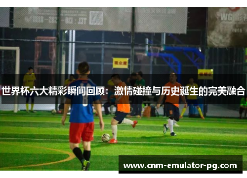世界杯六大精彩瞬间回顾：激情碰撞与历史诞生的完美融合