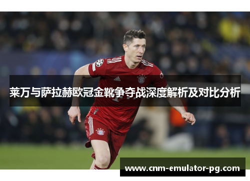 莱万与萨拉赫欧冠金靴争夺战深度解析及对比分析 莱万与萨拉赫欧冠金靴争夺战深度解析及对比分析
