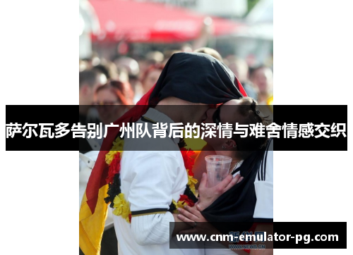 萨尔瓦多告别广州队背后的深情与难舍情感交织