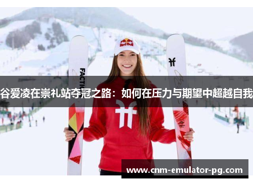 谷爱凌在崇礼站夺冠之路：如何在压力与期望中超越自我
