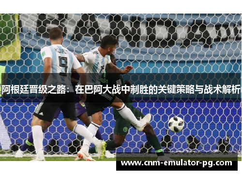阿根廷晋级之路：在巴阿大战中制胜的关键策略与战术解析