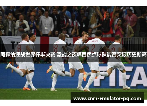 阿森纳迎战世界杯半决赛 激战之夜瞩目焦点球队能否突破历史新高