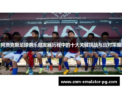 阿贾克斯足球俱乐部发展历程中的十大关键挑战与应对策略