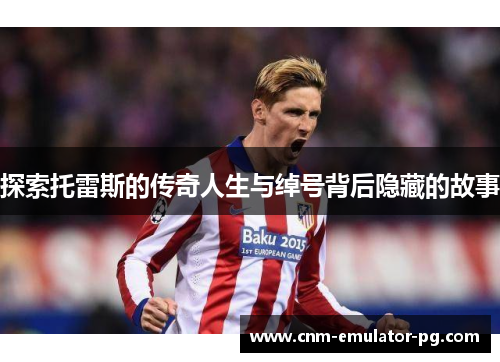 探索托雷斯的传奇人生与绰号背后隐藏的故事