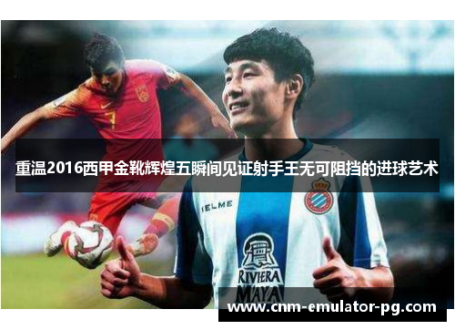 重温2016西甲金靴辉煌五瞬间见证射手王无可阻挡的进球艺术