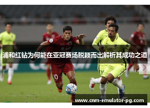 浦和红钻为何能在亚冠赛场脱颖而出解析其成功之道