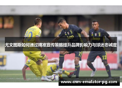 尤文图斯如何通过精准宣传策略提升品牌影响力与球迷忠诚度 尤文图斯如何通过精准宣传策略提升品牌影响力与球迷忠诚度