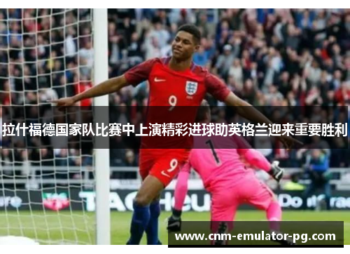 拉什福德国家队比赛中上演精彩进球助英格兰迎来重要胜利