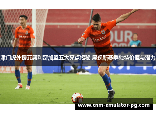 津门虎外援菲奥利奇加盟五大亮点揭秘 展现新赛季独特价值与潜力
