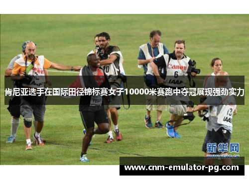 肯尼亚选手在国际田径锦标赛女子10000米赛跑中夺冠展现强劲实力 肯尼亚选手在国际田径锦标赛女子10000米赛跑中夺冠展现强劲实力