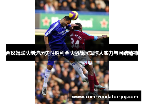 西汉姆联队创造历史性胜利全队激战展现惊人实力与团结精神