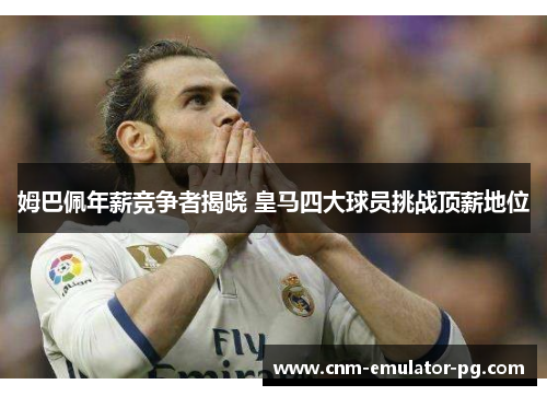 姆巴佩年薪竞争者揭晓 皇马四大球员挑战顶薪地位