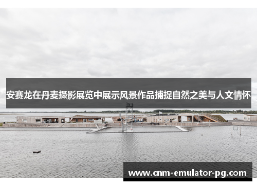 安赛龙在丹麦摄影展览中展示风景作品捕捉自然之美与人文情怀 安赛龙在丹麦摄影展览中展示风景作品捕捉自然之美与人文情怀