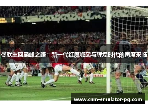 曼联重回巅峰之路:新一代红魔崛起与辉煌时代的再度来临 曼联重回巅峰之路:新一代红魔崛起与辉煌时代的再度来临