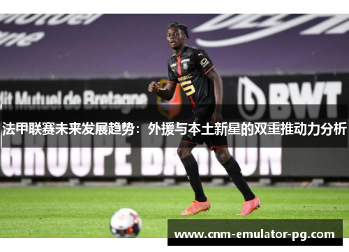 法甲联赛未来发展趋势：外援与本土新星的双重推动力分析