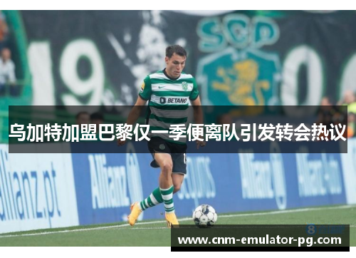 乌加特加盟巴黎仅一季便离队引发转会热议