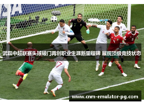 武磊中超联赛头球破门再创职业生涯新里程碑 展现顶级竞技状态