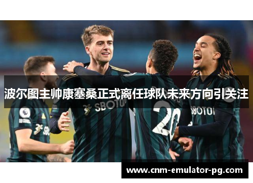 波尔图主帅康塞桑正式离任球队未来方向引关注