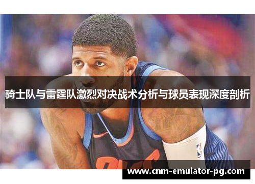 骑士队与雷霆队激烈对决战术分析与球员表现深度剖析 骑士队与雷霆队激烈对决战术分析与球员表现深度剖析