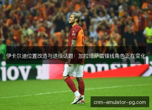 伊卡尔迪位置改造与退役话题：加拉塔萨雷锋线角色正在变化